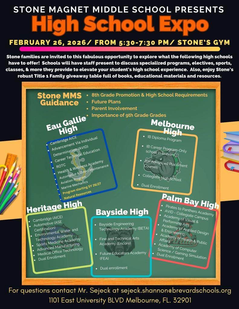 High School Expo Night 2026 English flyer with the words STONE MAGNET MIDDLE SCHOOL PRESENTS High School Expo FEBRUARY 26, 2026 / FROM 5:30-7:30 PM / STONE'S GYM  Stone families are invited to this fabulous opportunity to explore what the following high schools have to offer! Schools will have staff present to discuss specialized programs, electives, sports, classes, & more they provide to elevate your student's high school experience. Also, enjoy Stone's robust Title 1 Family giveaway table full of books, educational materials and resources.  Participating Schools: - Stone MMS Guidance - Eau Gallie High - Cambridge AICE - 8th Grade Promotion & High School Requirements - Future Plans - Parent Involvement - Importance of 9th Grade Grades - Advancement Via Individual Determination (AVID) - Career Technical Education - ROTC - Health & Wellness Academy - Automotive & Diesel Maintenance - Aviation Program - Marine Mechanics Program starting SY 26/27 - Natural Resources - Heritage High - Cambridge (AICE) - Automotive (ASE Certification) - Environmental Water and Technology Academy - Sports Medicine Academy - Advanced Manufacturing - Medical Office Technology - Dual Enrollment - Melbourne High - IB Diploma Program - IB Career Program - Only school in Brevard - 20+ Advanced Placement Courses - Collegiate High School Dual Enrollment - Bayside High - Bayside Engineering Technology Academy (BETA) - Fine and Technical Arts Academy (Encore) - Future Educators Academy (FEA) - Dual enrollment - Palm Bay High - Pirates to Panthers Academy - AVID - Collegiate Campus - Academy of Visual & Performing Arts - Academy of Applied Design & Engineering - Academy of Health & Public Affairs - Academy of Computer Science / Gaming Simulation - Dual Enrollment  For questions contact Mr. Sejeck at sejeck.shannon@brevardschools.org 1101 East University BLVD Melbourne, FL. 32901