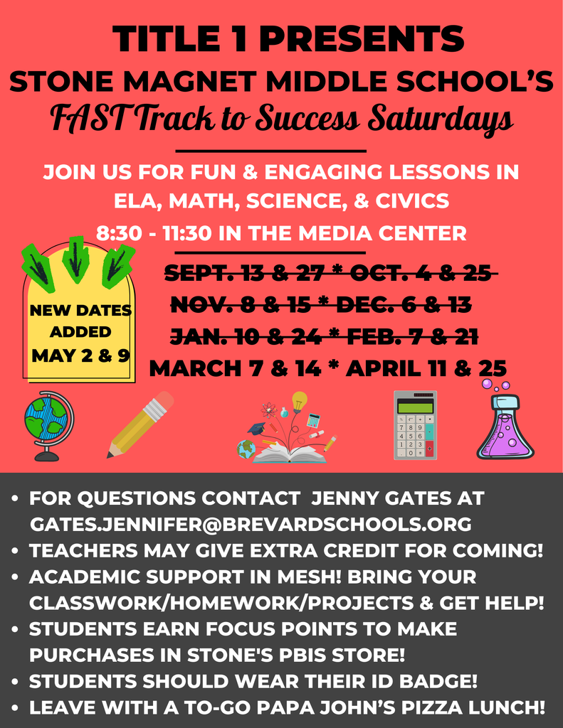 FAST Track to Success Saturdays flyer with the words: TITLE 1 PRESENTS STONE MAGNET MIDDLE SCHOOL'S FAST Track to Success Saturdays  JOIN US FOR FUN & ENGAGING LESSONS IN ELA, MATH, SCIENCE, & CIVICS 8:30 - 11:30 IN THE MEDIA CENTER  NEW DATES ADDED MAY 2 & 9 SEPT. 13 & 27 OCT. 4 & 25 NOV. 8 & 15 DEC. 6 & 13 JAN. 10 & 24 FEB. 7 & 21 MARCH 7 & 14 APRIL 11 & 25  FOR QUESTIONS CONTACT JENNY GATES AT GATES.JENNIFER@BREVARDSCHOOLS.ORG  TEACHERS MAY GIVE EXTRA CREDIT FOR COMING! ACADEMIC SUPPORT IN MESH! BRING YOUR CLASSWORK/HOMEWORK/PROJECTS & GET HELP! STUDENTS EARN FOCUS POINTS TO MAKE PURCHASES IN STONE'S PBIS STORE! STUDENTS SHOULD WEAR THEIR ID BADGE! LEAVE WITH A TO-GO PAPA JOHN'S PIZZA LUNCH!
