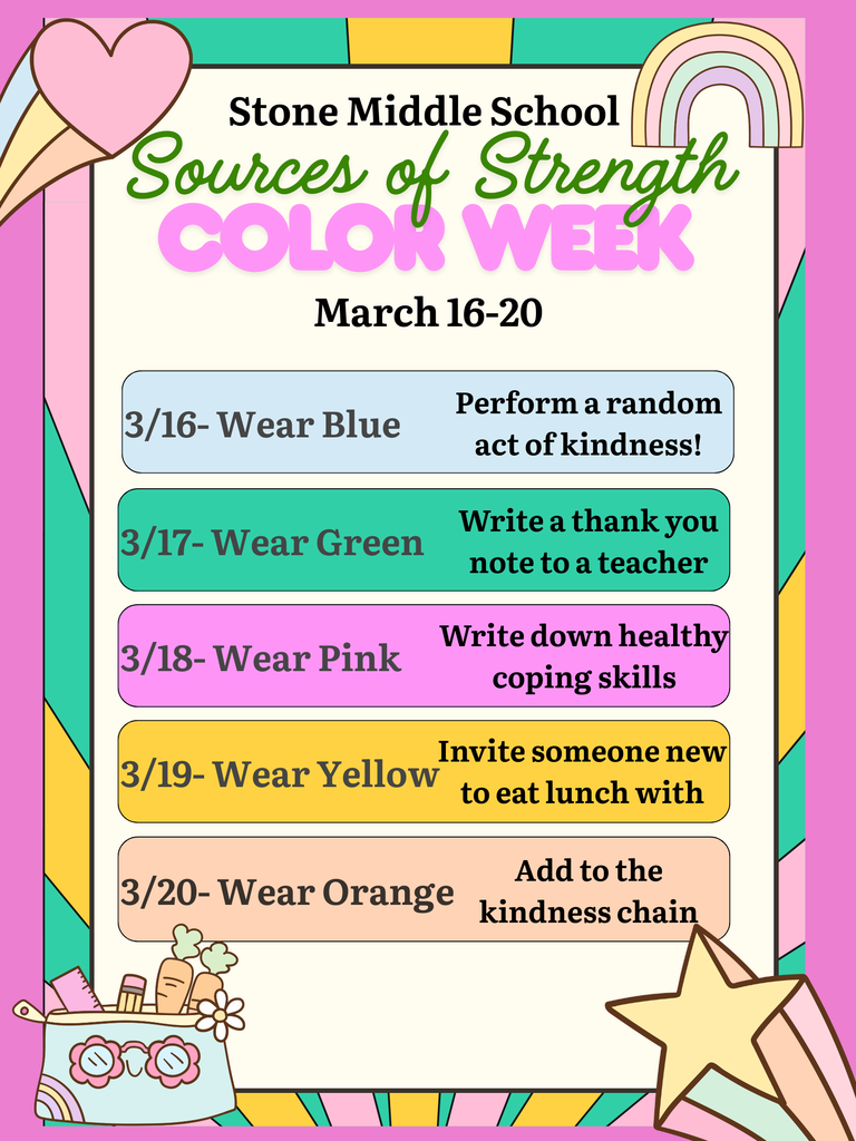 Stone Middle School Sources of Strength COLOK WEEK March 16-20 3/16- Wear Blue 3/17-Wear Green Perform a random act of kindness! Write a thank you note to a teacher Write down healthy coping skills 3/18-Wear Pink Invite someone new to eat lunch with 3/19-Wear Yellow 3/20-Wear Orange Add to the kindness chain
