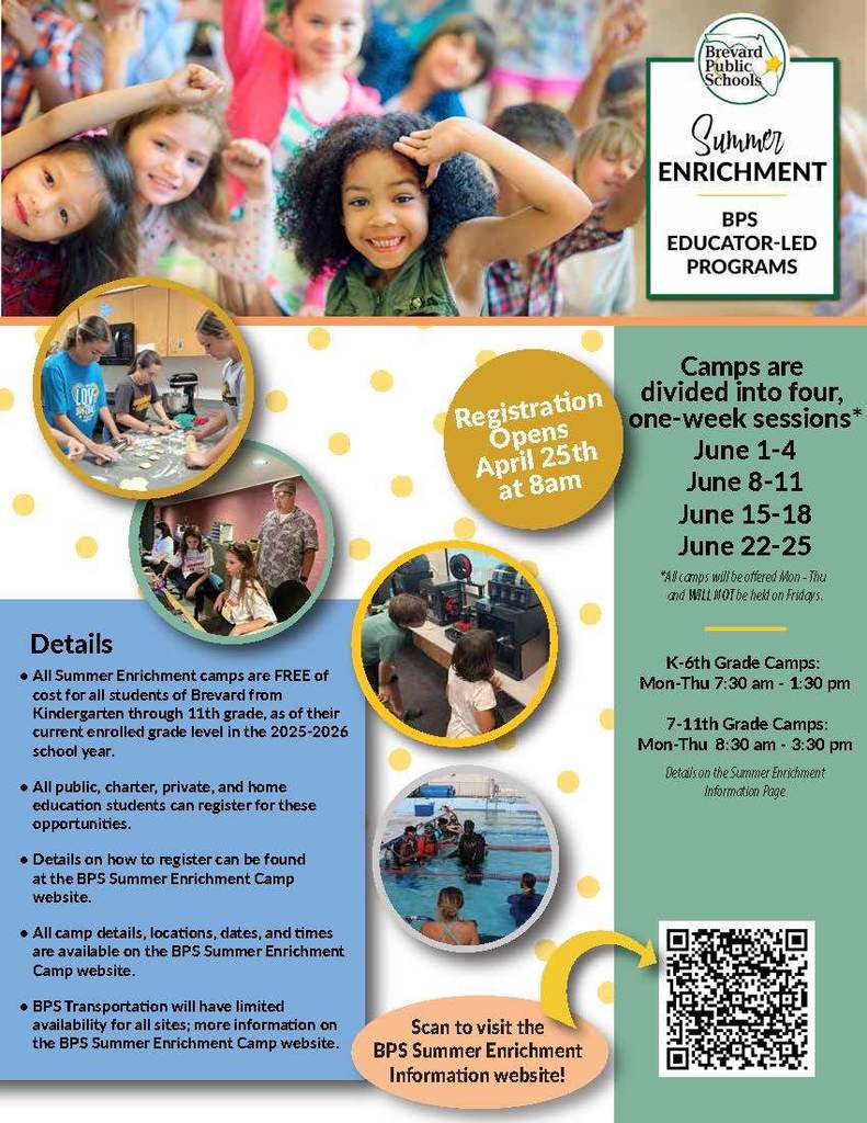 LOVE Brevard Public Schools Summer ENRICHMENT BPS EDUCATOR-LED PROGRAMS  Registration Opens April 25th at 8am  Camps are divided into four, one-week sessions: - June 1-4 - June 8-11 - June 15-18 - June 22-25  *All camps will be offered Mon-Thu and WILL NOT be held on Fridays.  Details: - All Summer Enrichment camps are FREE of cost for all students of Brevard from Kindergarten through 11th grade, as of their current enrolled grade level in the 2025-2026 school year. - All public, charter, private, and home education students can register for these opportunities. - Details on how to register can be found at the BPS Summer Enrichment Camp website. - All camp details, locations, dates, and times are available on the BPS Summer Enrichment Camp website. - BPS Transportation will have limited availability for all sites; more information on the BPS Summer Enrichment Camp website.  Scan to visit the BPS Summer Enrichment Information website!  K-6th Grade Camps: Mon-Thu 7:30 am - 1:30 pm 7-11th Grade Camps: Mon-Thu 8:30 am - 3:30 pm  Details on the Summer Enrichment Information Page