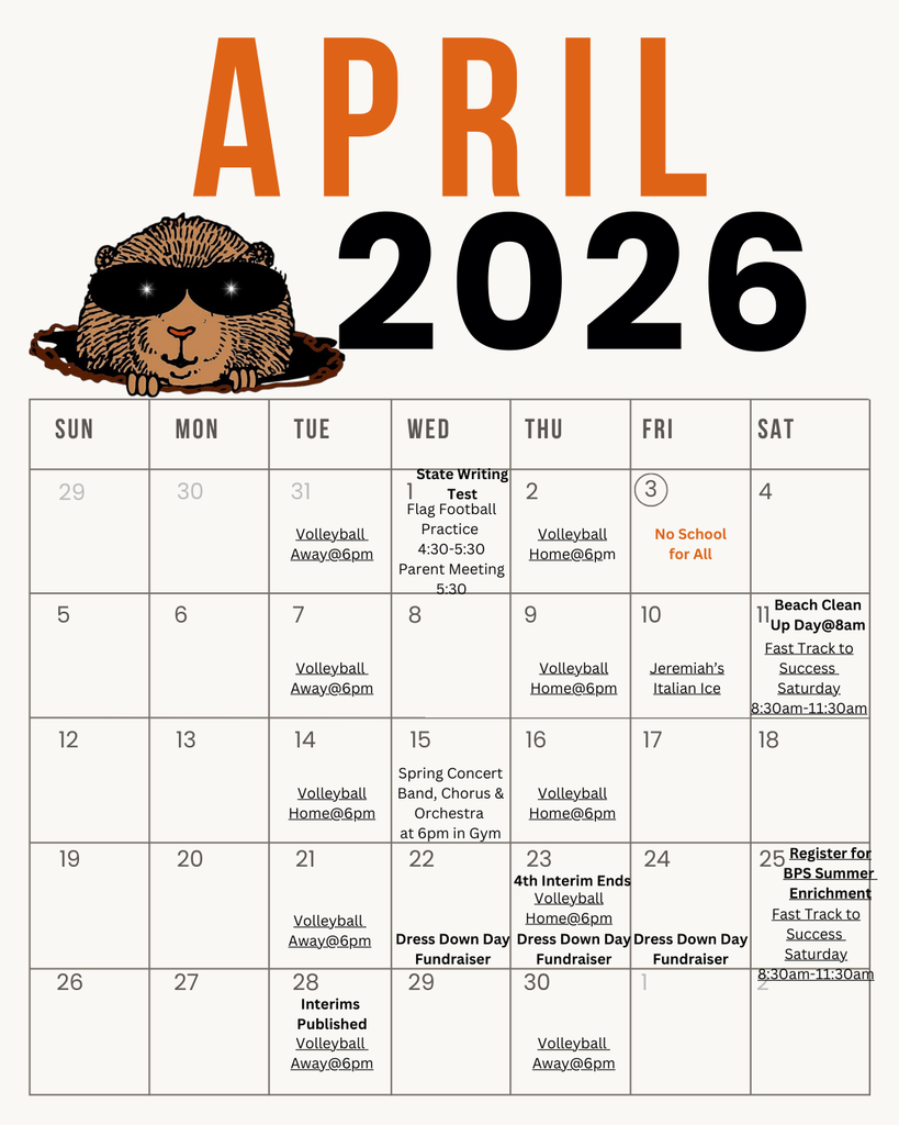 APRIL 2026  SUN MON TUE WED THU FRI SAT 29 30 31 1 State Writing Test Flag Football Practice 2 Volleyball Away@6pm 4:30-5:30 Volleyball Home@6pm (3) No School for All Parent Meeting 5:30 LO 5 CO 6 7 8 9 10 Volleyball Away@6pm Volleyball Home@6pm Jeremiah's Italian Ice 12 13 14 15 16 17 Spring Concert Volleyball Home@6pm 19 20 21 Band, Chorus & Orchestra at 6pm in Gym 22 Volleyball Home@6pm 23 24 4th Interim Ends Volleyball Away@6pm Dress Down Day Fundraiser 26 27 28 29 Interims Published Volleyball Away@6pm Beach Clean Up Day@8am Fast Track to Success Saturday 8:30am-11:30am 18 Home@6pm Dress Down Day Fundraiser 30 Fundraiser 25 Register for BPS Summer Enrichment Fast Track to Success Saturday 8:30am-11:30am Volleyball Away@6pm