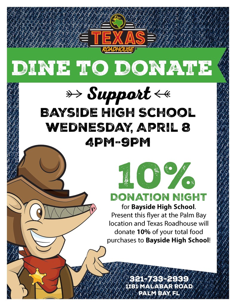 Dine to Donate at Texas Roadhouse on April 8th from 4pm - 6pm.  10% Donation night for Bayside High School.  Present this flyer at the Palm Bay Location and Texas Roadhouse will donate 10% of your total food purchases to Bayside.  Restaurant is at 1181 Malabar Road Palm Bay FL.  321-733-2939.