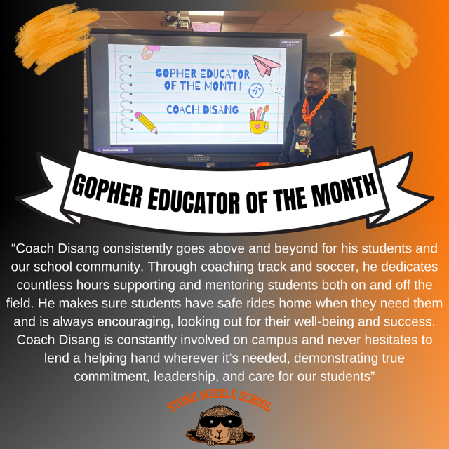 image of Coach Disant in front of the promethean board with the words GOPHER EDUCATOR OF THE MONTH COACH DISANG  "Coach Disang consistently goes above and beyond for his students and our school community. Through coaching track and soccer, he dedicates countless hours supporting and mentoring students both on and off the field. He makes sure students have safe rides home when they need them and is always encouraging, looking out for their well-being and success. Coach Disang is constantly involved on campus and never hesitates to lend a helping hand wherever it's needed, demonstrating true commitment, leadership, and care for our students."  STONEHODLE SCHOOL