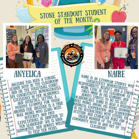 Pictures of Anyelica and Naire with Ms. Feronti Williams and Ms. Shaw and the words  STONE STANDOUT STUDENT OF THE MONTH  ANYELICA STONE  ANGELINE HAS BEEN A STRONG LEADER BOTH IN THE CLASSROOM AND ON THE VOLLEYBALL COURT. SHE CONSISTENTLY DEMONSTRATES EXCELLENCE IN HER ACADEMICS AND ATHLETICS, SETTING A POSITIVE EXAMPLE FOR THOSE AROUND HER. ANGELINE IS A TRUE ROLE MODEL WHO LEADS WITH INTEGRITY AND HIGH EXPECTATIONS. IN ADDITION TO HER LEADERSHIP, SHE IS KIND, SUPPORTIVE, AND ALWAYS WILLING TO HELP HER PEERS.  NAIRE  NAIRE IS AN EXEMPLAR STUDENT WHO CONSISTENTLY DEMONSTRATES RESPONSIBILITY, RESPECT, AND A STRONG WORK ETHIC IN THE CLASSROOM. HE TAKES PRIDE IN HIS LEARNING AND ALWAYS STRIVES TO DO HIS BEST ACADEMICALLY. NAIRE IS ALSO A POSITIVE ROLE MODEL AMONG HIS PEERS, SHOWING KINDNESS, COOPERATION, AND LEADERSHIP IN HIS INTERACTIONS WITH OTHERS. HIS ATTITUDE AND CHARACTER MAKE HIM A VALUED MEMBER OF THE STONE COMMUNITY BOTH IN AND OUT OF THE CLASSROOM.