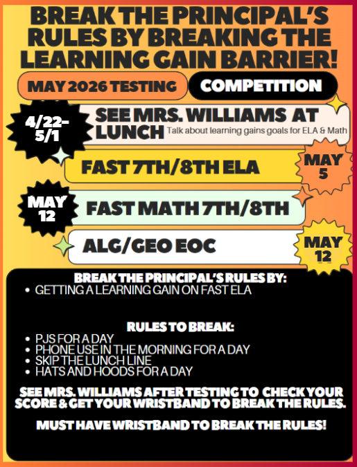 BREAK THE PRINCIPAL'S RULES BY BREAKING THE LEARNING GAIN BARRIER!  MAY 2026 TESTING COMPETITION  4/22-5/1 SEE MRS. WILLIAMS AT LUNCH Talk about learning gains goals for ELA & Math  FAST 7TH/8TH ELA MAY 5 FAST MATH 7TH/8TH MAY 12 ALG/GEO EOC MAY 12  BREAK THE PRINCIPAL'S RULES BY: GETTING A LEARNING GAIN ON FAST ELA  RULES TO BREAK: • PJS FOR A DAY • PHONE USE IN THE MORNING FOR A DAY • SKIP THE LUNCH LINE • HATS AND HOODS FOR A DAY  SEE MRS. WILLIAMS AFTER TESTING TO CHECK YOUR SCORE & GET YOUR WRISTBAND TO BREAK THE RULES. MUST HAVE WRISTBAND TO BREAK THE RULES!