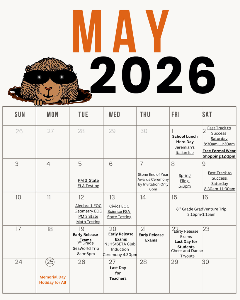 May calendar MAY 2026  SUN MON TUE WED THU FRI SAT 26 27 28 29 30 1 School Lunch Hero Day Jeremiah's Italian Ice Fast Track to Success Saturday. 8:30am-11:30am Free Formal Wear Shopping 12-1pm  3 4 5 6 7 9 PM 3 State ELA Testing Stone End of Year Awards Ceremony by Invitation Only 6pm Spring Fling 6-8pm Fast Track to Success Saturday 8:30am-11:30am  10 11 12 13 14 15 6 Algebra 1 EOC Geometry EOC PM 3 State Civics EOC Science FSA 8th Grade GradVenture Trip 3:15pm-1:15am State Testing Math Testing  18 19 Early Release 20 21 22 Early Release Early Release 23 24 24 (25) Exams 7th Grade SeaWorld Trip 8am-8pm  26 NJHS/BETA Club Ceremony 4:30pm 27 Exams Early Release Exams Induction Exams Last Day for Students Cheer and Dance Tryouts  28 29 30 Memorial Day Holiday for All Last Day for Teachers