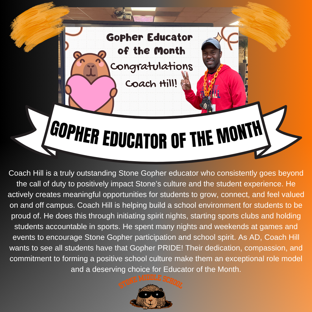 Gopher Educator of the Month Congratulations Coach Hill!  GOPHER EDUCATOR OF THE MONTH Coach Hill is a truly outstanding Stone Gopher educator who consistently goes beyond the call of duty to positively impact Stone's culture and the student experience. He actively creates meaningful opportunities for students to grow, connect, and feel valued on and off campus. Coach Hill is helping build a school environment for students to be proud of. He does this through initiating spirit nights, starting sports clubs and holding students accountable in sports. He spent many nights and weekends at games and events to encourage Stone Gopher participation and school spirit. As AD, Coach Hill wants to see all students have that Gopher PRIDE! Their dedication, compassion, and commitment to forming a positive school culture make them an exceptional role model and a deserving choice for Educator of the Month.
