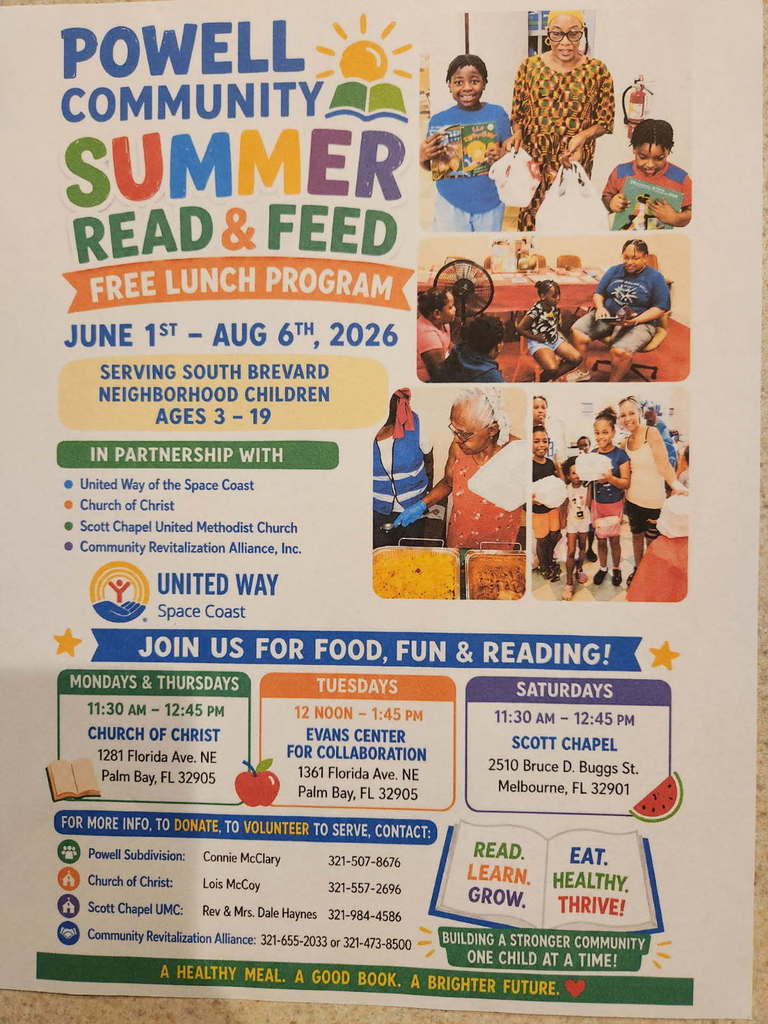 POWELL COMMUNITY SUMMER READ & FEED FREE LUNCH PROGRAM JUNE 1ST - AUG 6TH, 2026 SERVING SOUTH BREVARD NEIGHBORHOOD CHILDREN AGES 3-19 IN PARTNERSHIP WITH: - United Way of the Space Coast - Church of Christ - Scott Chapel United Methodist Church - Community Revitalization Alliance, Inc.  JOIN US FOR FOOD, FUN & READING!  SCHEDULE: - MONDAYS & THURSDAYS: 11:30 AM - 12:45 PM at CHURCH OF CHRIST, 1281 Florida Ave. NE, Palm Bay, FL 32905 - TUESDAYS: 12 NOON - 1:45 PM at EVANS CENTER FOR COLLABORATION, 1361 Florida Ave. NE, Palm Bay, FL 32905 - SATURDAYS: 11:30 AM - 12:45 PM at SCOTT CHAPEL, 2510 Bruce D. Buggs St., Melbourne, FL 32901  FOR MORE INFO, TO DONATE, OR TO VOLUNTEER TO SERVE, CONTACT: - Powell Subdivision: Connie McClary 321-507-8676 - A Church of Christ: Lois McCoy 321-557-2696 - A Scott Chapel UMC: Rev & Mrs. Dale Haynes 321-984-4586 - Community Revitalization Alliance: 321-655-2033 or 321-473-8500  READ. EAT. LEARN. HEALTHY. GROW. THRIVE! BUILDING A STRONGER COMMUNITY ONE CHILD AT A TIME! A HEALTHY MEAL. A GOOD BOOK. A BRIGHTER FUTURE.