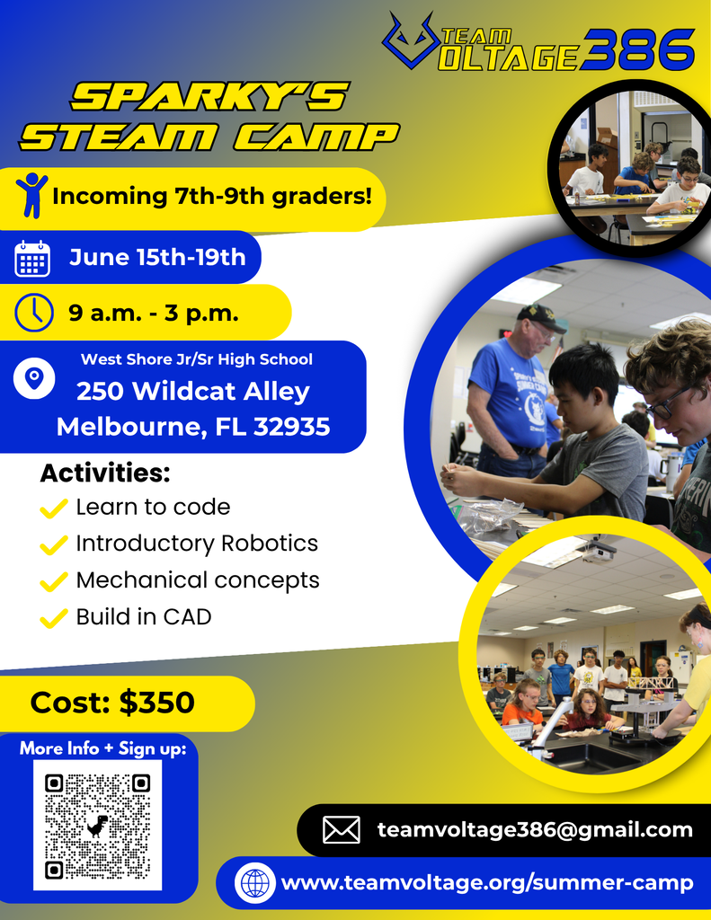 SPARKY'S STEAM CAMP * Incoming 7th-9th graders! June 15th-19th 9 a.m. - 3 p.m. West Shore Jr/Sr High School 250 Wildcat Alley Melbourne, FL 32935  Activities: - Learn to code - Introductory Robotics - Mechanical concepts - Build in CAD  Cost: $350  More Info + Sign up: TEAM OLTAGE 386 ☑ teamvoltage386@gmail.com www.teamvoltage.org/summer-camp