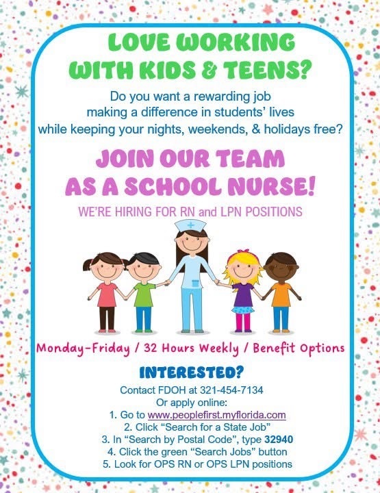 LOVE WORKING WITH KIDS & TEENS? Do you want a rewarding job making a difference in students' lives while keeping your nights, weekends, & holidays free? JOIN OUR TEAM AS A SCHOOL NURSE! WE'RE HIRING FOR RN and LPN POSITIONS Monday-Friday / 32 Hours Weekly / Benefit Options INTERESTED? Contact FDOH at 321-454-7134 Or apply online: 1. Go to www.peoplefirst.myflorida.com 2. Click "Search for a State Job" 3. In "Search by Postal Code", type 32940 4. Click the green "Search Jobs" button 5. Look for OPS RN or OPS LPN positions