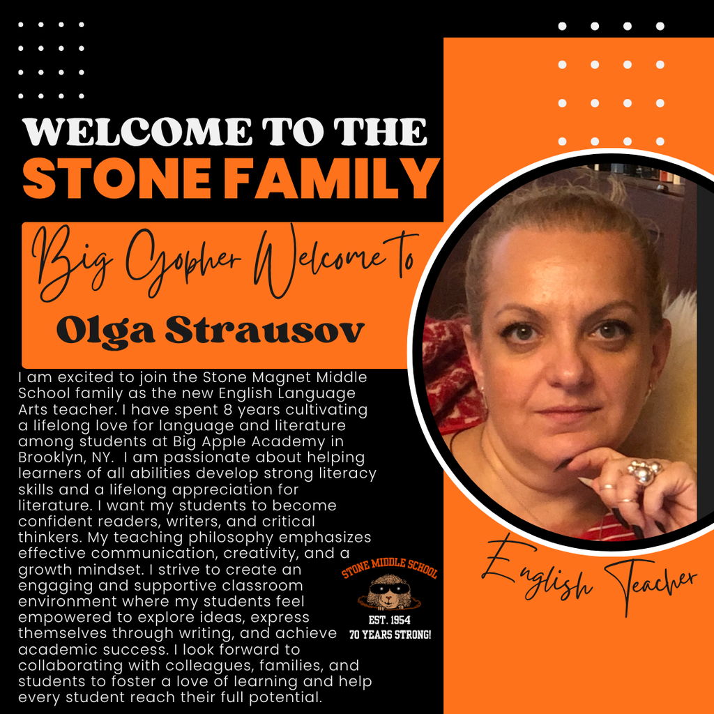 WELCOME TO THE STONE FAMILY Big Gopher Welcome To Olga Strausov I am excited to join the Stone Magnet Middle School family as the new English Language Arts teacher. I have spent 8 years cultivating a lifelong love for language and literature among students at Big Apple Academy in Brooklyn, NY. I am passionate about helping learners of all abilities develop strong literacy skills and a lifelong appreciation for literature. I want my students to become confident readers, writers, and critical thinkers. My teaching philosophy emphasizes ettective communication, creativity, and a growth mindset. I strive to create an engaging and supportive classroom STINE MIDDLE SCHOOL environment where my students feel empowered to explore ideas, express EST. 1954 themselves through writing, and achieve 70 YEARS STRONG! academic success. I look forward to collaborating with colleagues, families, and students to foster a love of learning and help every student reach their full potential.
