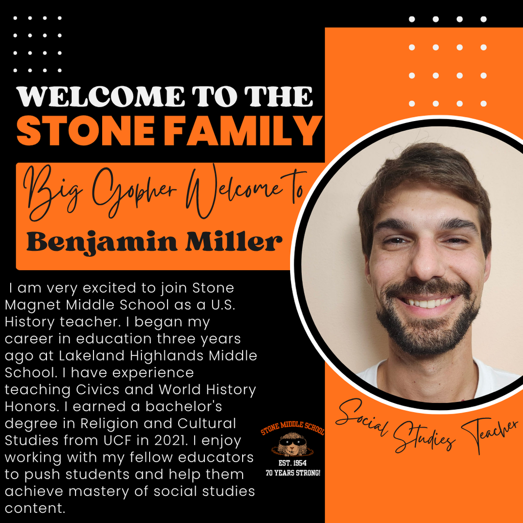 WELCOME TO THE STONE FAMILY Big Gopher Welcome To Benjamin Miller 1 am very excited to join Stone Magnet Middle School as a U.S. History teacher. I began my career in education three years ago at Lakeland Highlands Middle School. I have experience teaching Civics and World History Honors. I earned a bachelor's degree in Religion and Cultural Studies from UCF in 2021. I enjoy working with my fellow educators to push students and help them achieve mastery of social studies content.