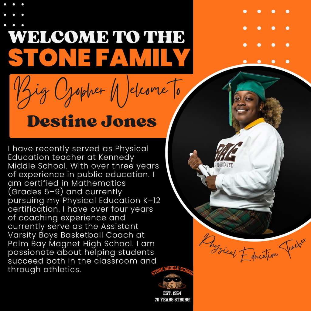 WELCOME TO THE STONE FAMILY Big Gopher I ecome To Destine Jones I have recently served as Physical Education teacher at Kennedy Middle School. With over three years of experience in public education. I am certified in Mathematics (Grades 5-9) and currently pursuing my Physical Education K-12 certification. I have over tour years of coaching experience and currently serve as the Assistant Varsity Boys Basketball Coach at Palm Bay Magnet High School. 1 am passionate about helping students succeed both in the classroom and through athletics.