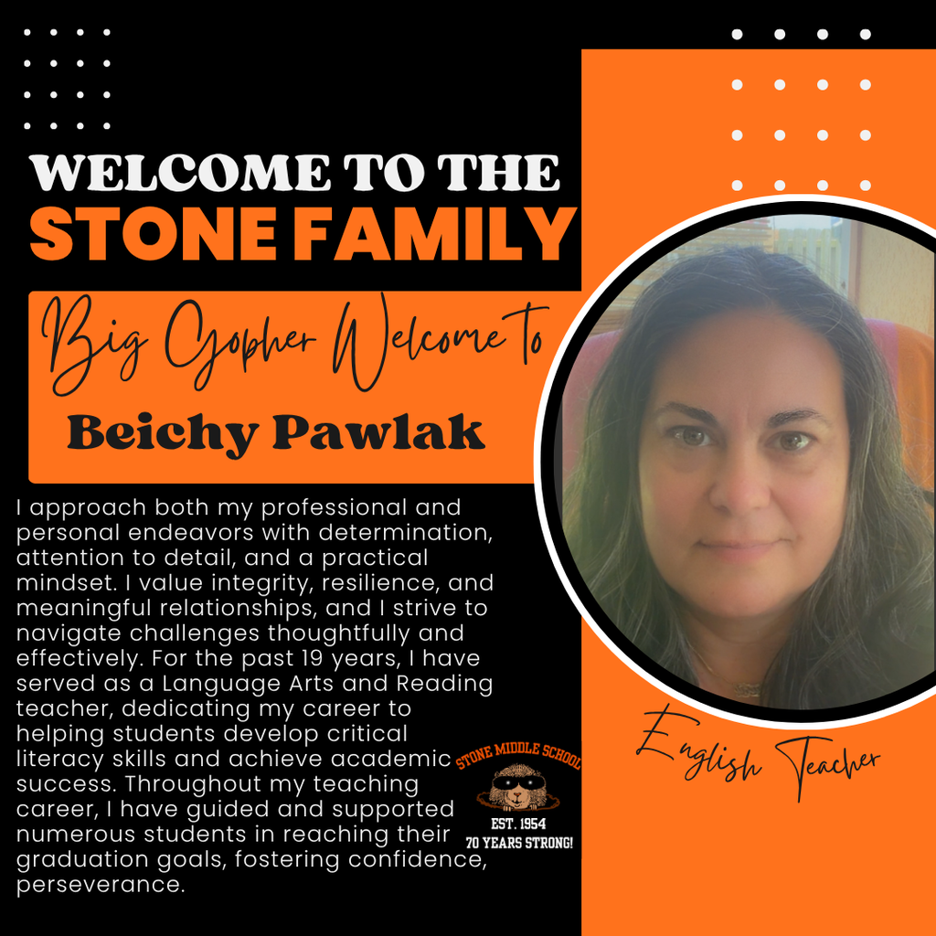 WELCOME TO THE STONE FAMILY Big Gopher Welcome To Beichy Pawlak I approach both my professional and personal endeavors with determination, attention to detail, and a practical mindset. I value integrity, resilience, and meaningful relationships, and I strive to navigate challenges thoughtfully and effectively. For the past 19 years, I have served as a Language Arts and Reading teacher, dedicating my career to helping students develop critical literacy skills and achieve academic gNE MIDDLE SCHOOL success. Throughout my teaching career, I have guided and supported numerous students in reaching their EST. 1954 70 YEARS STRONG! graduation goals, fostering confidence, perseverance.