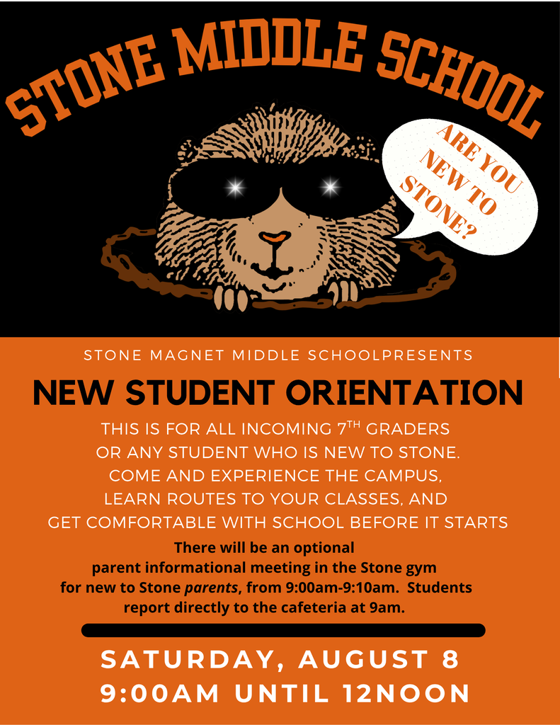 STONE MIDDLE SCHOOL ARE YOU NEW TO STONE?  STONE MAGNET MIDDLE SCHOOL PRESENTS NEW STUDENT ORIENTATION  THIS IS FOR ALL INCOMING 7TH GRADERS OR ANY STUDENT WHO IS NEW TO STONE. COME AND EXPERIENCE THE CAMPUS, LEARN ROUTES TO YOUR CLASSES, AND GET COMFORTABLE WITH SCHOOL BEFORE IT STARTS.  There will be an optional parent informational meeting in the Stone gym for new to Stone parents, from 9:00am-9:10am. Students report directly to the cafeteria at 9am.  SATURDAY, AUGUST 8 9:00AM UNTIL 12NOON