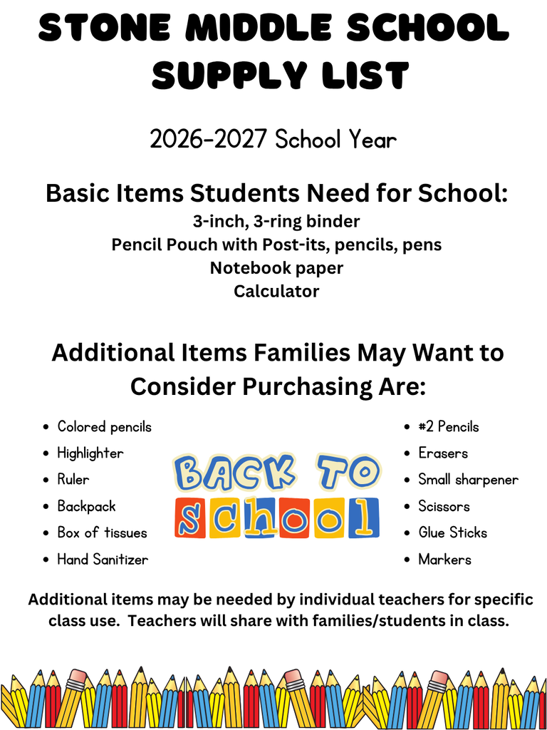 STONE MIDDLE SCHOOL SUPPLY LIST 2026-2027 School Year  Basic Items Students Need for School: - 3-inch, 3-ring binder - Pencil Pouch with Post-its, pencils, pens - Notebook paper - Calculator  Additional Items Families May Want to Consider Purchasing Are: - Colored pencils - Highlighter - Ruler - Backpack - Box of tissues - #2 Pencils - Erasers - Small sharpener - Scissors - Glue Sticks - Hand Sanitizer - Markers  Additional items may be needed by individual teachers for specific class use. Teachers will share with families/students in class.