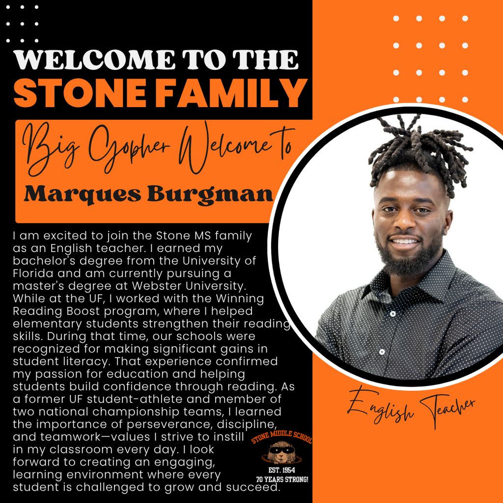 1 am excited to join the Stone MS family as an English teacher. I earned my bachelor's degree from the University of Florida and am currently pursuing a master's degree at Webster University. While at the UF, I worked with the Winning Reading Boost program, where I helped elementary students strengthen their reading skills. During that time, our schools were recognized for making significant gains in student literacy. That experience confirmed my passion for education and helping students build confidence through reading. As a former UF student-athlete and member of two national championship teams, I learned and teamwork-values I strive to instill in my classroom every day. Ilook forward to creating an engaging, EST. 1954 learning environment where every student is challenged to grow and succeed.