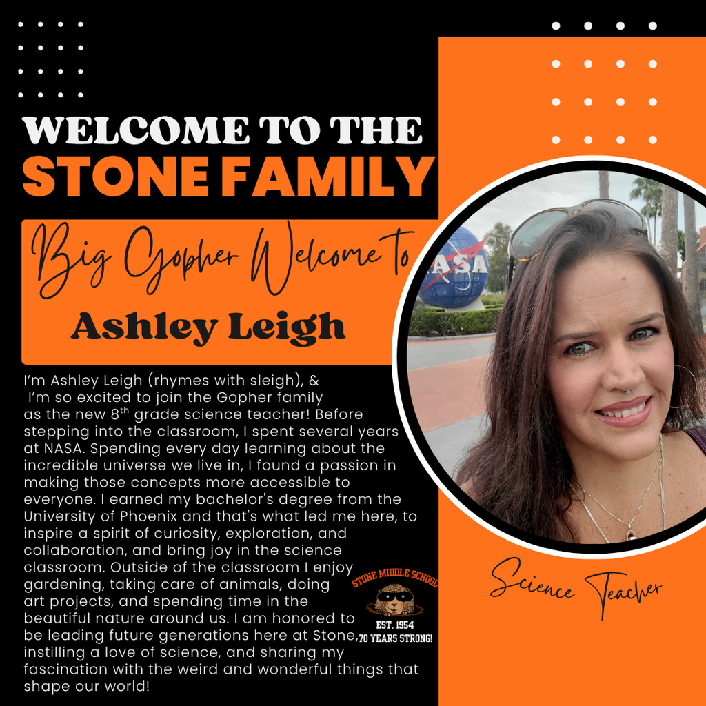 I'm Ashley Leigh (rhymes with sleigh), & I'm so excited to join the Gopher family as the new 8h grade science teacher! Before stepping into the classroom, I spent several years at NASA. Spending every day learning about the incredible universe we live in, I found a passion in making those concepts more accessible to everyone. I earned my bachelor's degree from the University of Phoenix and that's what led me here, to inspire a spirit of curiosity, exploration, and collaboration, and bring joy in the science classroom. Outside of the classroom I enjoy gardening, taking care of animals, doing STONE MIDLE SCHOOL art projects, and spending time in the beautiful nature around us. I am honored to EST. 1954 be leading tuture generations here at Stone, 70 YEARs STRONG! instilling a love of science, and sharing my fascination with the weird and wonderful things that shape our world!