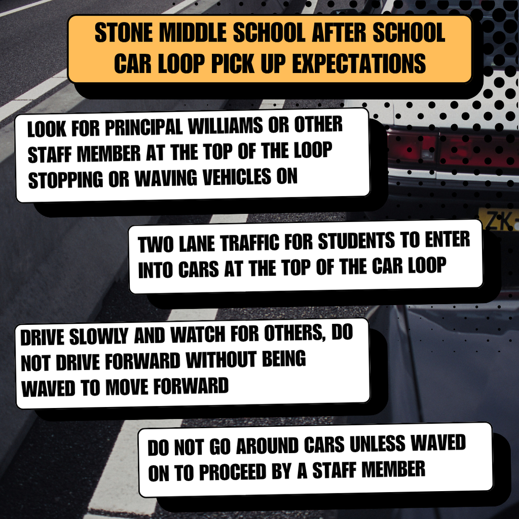 STONE MIDDLE SCHOOL AFTER SCHOOL CAR LOOP PICK UP EXPECTATIONS  LOOK FOR PRINCIPAL WILLIAMS OR OTHER STAFF MEMBER AT THE TOP OF THE LOOP. STOPPING OR WAVING VEHICLES ON TWO LANE TRAFFIC FOR STUDENTS TO ENTER INTO CARS AT THE TOP OF THE CAR LOOP.  DRIVE SLOWLY AND WATCH FOR OTHERS, DO NOT DRIVE FORWARD WITHOUT BEING WAVED TO MOVE FORWARD. DO NOT GO AROUND CARS UNLESS WAVED ON TO PROCEED BY A STAFF MEMBER.