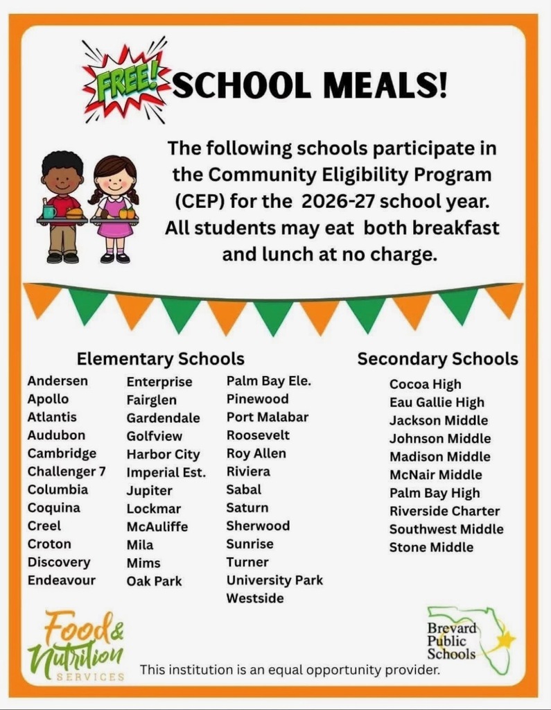 FREE SCHOOL MEALS! The following schools participate in the Community Eligibility Program (CEP) for the 2026-27 school year. All students may eat both breakfast and lunch at no charge.  Elementary Schools: - Gardendale - Palm Bay Ele. - Pinewood - Port Malabar - Roosevelt - Roy Allen - Riviera - Sabal - Andersen - Enterprise - Apollo - Fairglen - Atlantis - Audubon - Golfview - Cambridge - Harbor City - Challenger 7 - Imperial Est. - Columbia - Jupiter - Coquina - Lockmar - Saturn - Creel - McAuliffe - Sherwood - Croton - Mila - Sunrise - Discovery - Mims - Turner - Endeavour - Oak Park - University Park - Westside  Secondary Schools: - Cocoa High - Eau Gallie High - Jackson Middle - Johnson Middle - Madison Middle - McNair Middle - Palm Bay High - Riverside Charter - Southwest Middle - Stone Middle  Food & Nutrition Services Brevard Public Schools This institution is an equal opportunity provider.