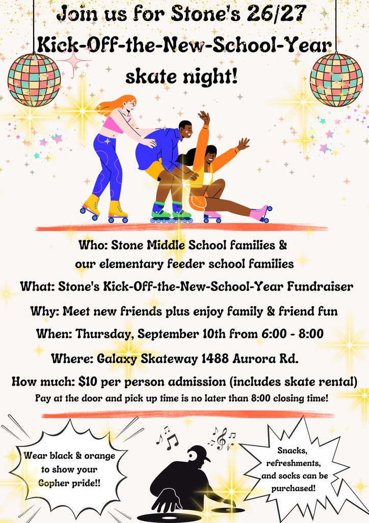 Join us for Stone's 26/27 Kick-Off-the-New-School-Year skate night!  Who: Stone Middle School families & our elementary feeder school families What: Stone's Kick-Off-the-New-School-Year Fundraiser Why: Meet new friends plus enjoy family & friend fun When: Thursday, September 10th from 6:00 - 8:00 Where: Galaxy Skateway 1488 Aurora Rd. How much: $10 per person admission (includes skate rental) Pay at the door and pick up time is no later than 8:00 closing time! Wear black & orange to show your Gopher pride!! Snacks, refreshments, and socks can be purchased!