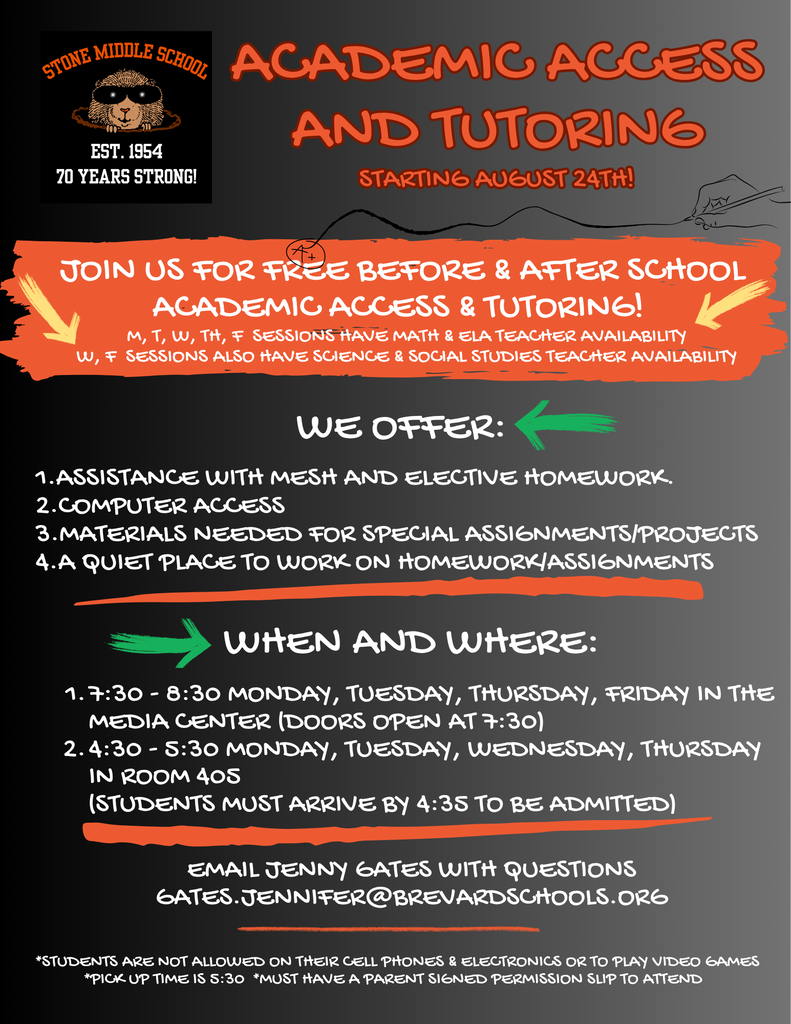 STONE MIDDLE SCHOOL ACADEMIC ACCESS AND TUTORING EST. 1954 70 YEARS STRONG! STARTING AUGUST 24TH! JOIN US FOR FREE BEFORE & AFTER SCHOOL ACADEMIC ACCESS & TUTORING! M, T, W, TH, F SESSIONS HAVE MATH & ELA TEACHER AVAILABILITY W, F SESSIONS ALSO HAVE SCIENCE & SOCIAL STUDIES TEACHER AVAILABILITY  WE OFFER: 1. ASSISTANCE WITH MESH AND ELECTIVE HOMEWORK. 2. COMPUTER ACCESS 3. MATERIALS NEEDED FOR SPECIAL ASSIGNMENTS/PROJECTS 4. A QUIET PLACE TO WORK ON HOMEWORK/ASSIGNMENTS  WHEN AND WHERE: 1. 7:30 - 8:30 MONDAY, TUESDAY, THURSDAY, FRIDAY IN THE MEDIA CENTER (DOORS OPEN AT 7:30) 2. 4:30 - 5:30 MONDAY, TUESDAY, WEDNESDAY, THURSDAY IN ROOM 405 (STUDENTS MUST ARRIVE BY 4:35 TO BE ADMITTED)  EMAIL JENNY GATES WITH QUESTIONS GATES.JENNIFER@BREVARDSCHOOLS.ORG  *STUDENTS ARE NOT ALLOWED ON THEIR CELL PHONES & ELECTRONICS OR TO PLAY VIDEO GAMES *PICK UP TIME IS 5:30 *MUST HAVE A PARENT SIGNED PERMISSION SLIP TO ATTEND