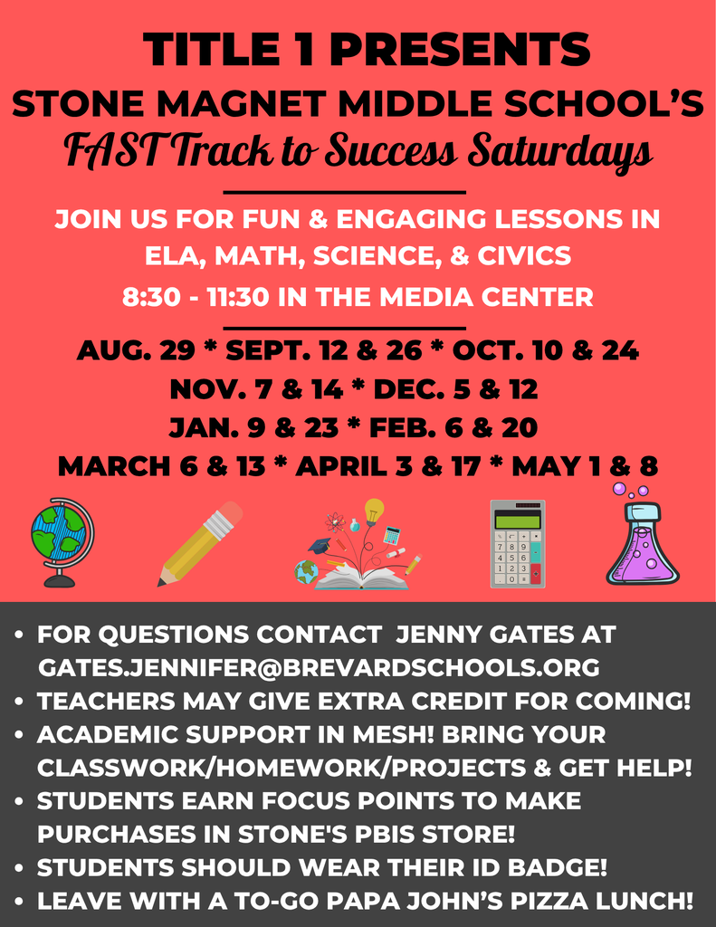 TITLE 1 PRESENTS STONE MAGNET MIDDLE SCHOOL'S FAST Track to Success Saturdays  JOIN US FOR FUN & ENGAGING LESSONS IN ELA, MATH, SCIENCE, & CIVICS 8:30-11:30 IN THE MEDIA CENTER  AUG. 29 * SEPT. 12 & 26 * OCT. 10 & 24 NOV. 7 & 14 * DEC. 5 & 12 JAN. 9 & 23 * FEB. 6 & 20 MARCH 6 & 13 * APRIL 3 & 17 * MAY 1 & 8  FOR QUESTIONS CONTACT JENNY GATES AT GATES.JENNIFER@BREVARDSCHOOLS.ORG  TEACHERS MAY GIVE EXTRA CREDIT FOR COMING! ACADEMIC SUPPORT IN MESH! BRING YOUR CLASSWORK/HOMEWORK/PROJECTS & GET HELP! STUDENTS EARN FOCUS POINTS TO MAKE PURCHASES IN STONE'S PBIS STORE! STUDENTS SHOULD WEAR THEIR ID BADGE! LEAVE WITH A TO-GO PAPA JOHN'S PIZZA LUNCH!