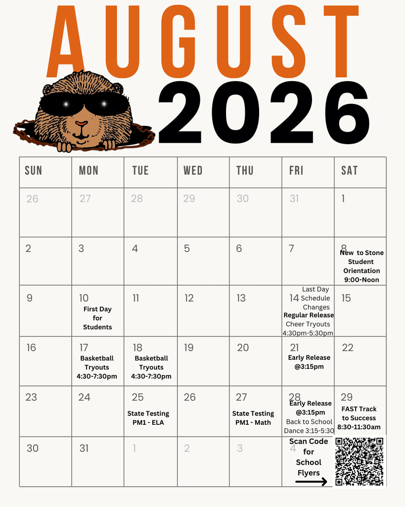 AUGUST 2026  SUN MON TUE WED THU FRI SAT 26 27 28 29 30 31 1 2 3 4 6 10  First Day for Students  New to Stone Student Orientation  Last Day Schedule Changes  Regular Release  Cheer Tryouts 4:30pm-5:30pm  9:00-Noon  15 20 21 22  Early Release @3:15pm  16 17 18 19  Basketball Tryouts 4:30-7:30pm  Basketball Tryouts 4:30-7:30pm  23 24 30  State Testing PM1 - ELA  31 1 2  State Testing PM1 - Math  28. Early Release @3:15pm  Back to School Dance 3:15-5:30  Scan Code for School Flyers  29 FAST Track to Success 8:30-11:30am