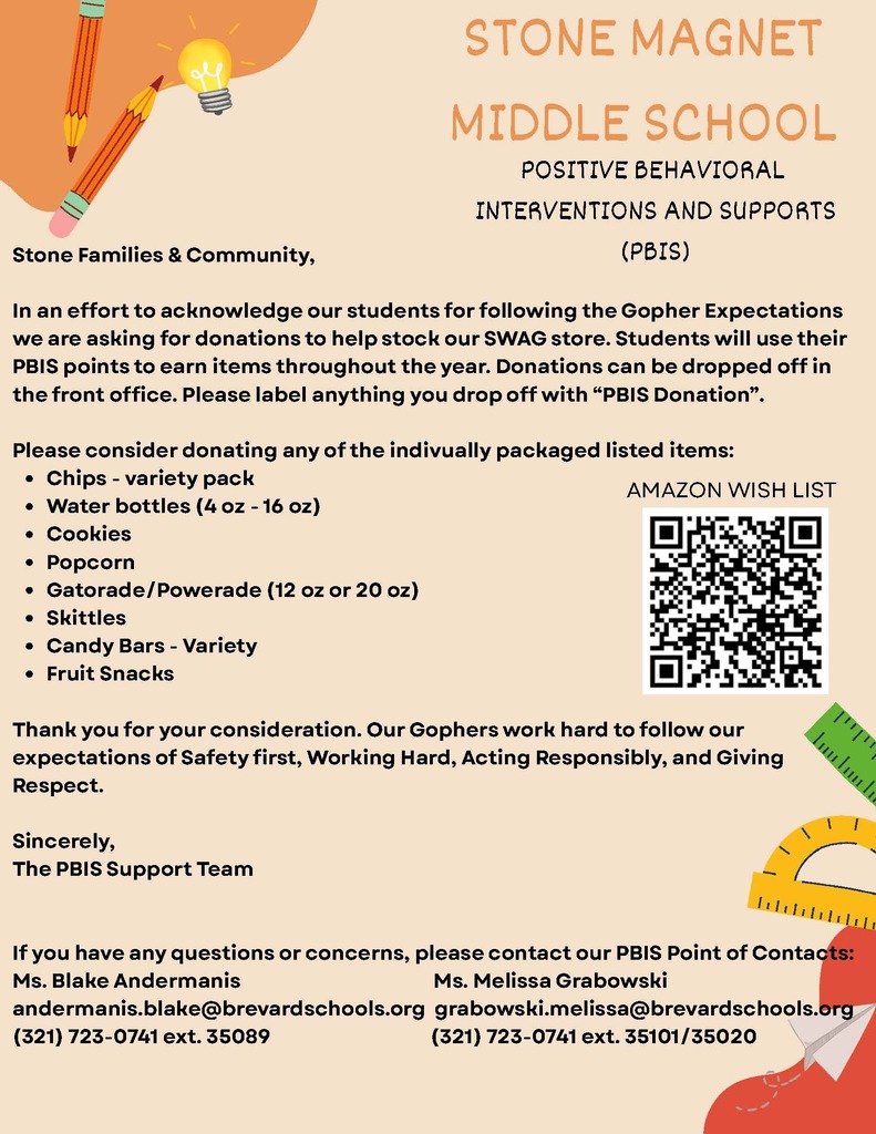 Stone Families & Community,  STONE MAGNET MIDDLE SCHOOL  POSITIVE BEHAVIORAL INTERVENTIONS AND SUPPORTS (PBIS)  In an effort to acknowledge our students for following the Gopher Expectations, we are asking for donations to help stock our SWAG store. Students will use their PBIS points to earn items throughout the year. Donations can be dropped off in the front office. Please label anything you drop off with "PBIS Donation".  Please consider donating any of the individually packaged listed items: • Chips - variety pack • Water bottles (4 oz - 16 oz) • Cookies • Popcorn • Skittles • Gatorade/Powerade (12 oz or 20 oz) • Candy Bars - Variety • Fruit Snacks  Thank you for your consideration. Our Gophers work hard to follow our expectations of Safety first, Working Hard, Acting Responsibly, and Giving Respect.  Sincerely, The PBIS Support Team  If you have any questions or concerns, please contact our PBIS Point of Contacts: Ms. Blake Andermanis andermanis.blake@brevardschools.org (321) 723-0741 ext. 35089  Ms. Melissa Grabowski grabowski.melissa@brevardschools.org (321) 723-0741 ext. 35101/35020