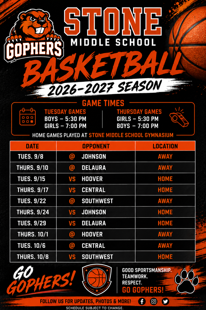 GOPHERS STONE MIDDLE SCHOOL BASKETBALL 2026-2027 SEASON  GAME TIMES TUESDAY GAMES - BOYS 5:30 PM THURSDAY GAMES - GIRLS 5:30 PM, GIRLS 7:00 PM, BOYS 7:00 PM  HOME GAMES PLAYED AT STONE MIDDLE SCHOOL GYMNASIUM  DATE	OPPONENT	LOCATION TUES. 9/8	@JOHNSON	AWAY THURS. 9/10	@ DELAURA	AWAY TUES. 9/15	VS HOOVER	HOME THURS. 9/17	VS CENTRAL	HOME TUES. 9/22	@ SOUTHWEST	AWAY THURS. 9/24	VS JOHNSON	HOME TUES. 9/29	VS DELAURA	HOME THURS. 10/1	@ HOOVER	AWAY TUES. 10/6	@ CENTRAL	AWAY VS SOUTHWEST	HOME THURS. 10/8  GO GOPHERS! GOOD SPORTSMANSHIP. RESPECT. TEAMWORK. GO GOPHERS!  FOLLOW US FOR UPDATES, PHOTOS & MORE! SCHEDULE SUBJECT TO CHANGE.