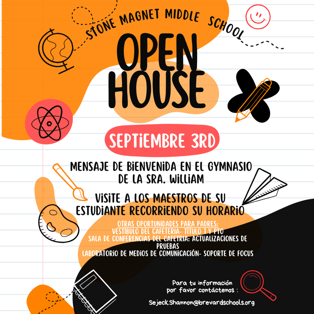 STONE MAGNET MIDDLE SCHOOL. OPEN HOUSE SEPTIEMBRE 3RD MENSAJE DE BIENVENIDA EN EL GYMNASIO DE LA SRA. WILLIAM VISITE A LOS MAESTROS DE SU ESTUDIANTE RECORRIENDO SU HORARIO OTRAS OPORTUNIDADES PARA PADRES: VESTIBULO DEL CAFETERIA- TÍTULO 1 Y PTO SALA DE CONFERENCIAS DEL CAFETRIA: ACTUALIZACIONES DE PRUEBAS LABORATORIO DE MEDIOS DE COMUNICACIÓN- SOPORTE DE FOCUS  Para tu información por favor contáctenos : Sejeck.Shannon@brevardschools.org