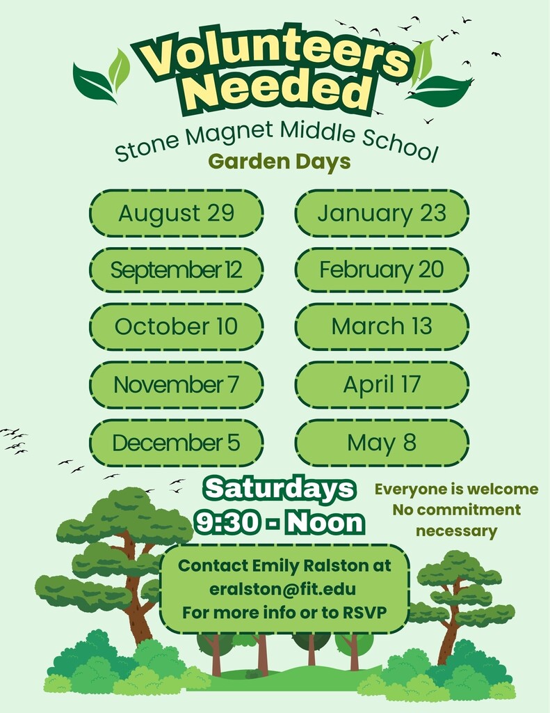 Volunteers Needed  Stone Magnet Middle School  Garden Days  Dates: - August 29 - September 12 - October 10 - November 7 - December 5 - January 23 - February 20 - March 13 - April 17 - May 8  Saturdays Everyone is welcome 9:30 AM - Noon  Contact Emily Ralston at eralston@fit.edu for more info or to RSVP. No commitment necessary.