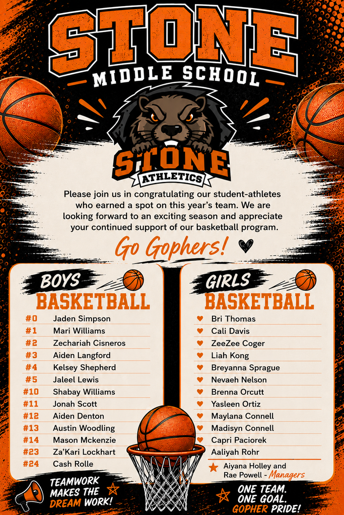 STONE MIDDLE SCHOOL SLONE ATHLETICS  Please join us in congratulating our student-athletes who earned a spot on this year's team. We are looking forward to an exciting season and appreciate your continued support of our basketball program.  BOYS BASKETBALL - Jaden Simpson - Mari Williams - Zechariah Cisneros  GIRLS BASKETBALL - Bri Thomas - Cali Davis - ZeeZee Coger - Leah Kong - Breyanna Sprague - Nevaeh Nelson  TEAMWORK - Aiden Langford - Kelsey Shepherd - Jahleel Lewis - Shabay Williams - Aiyana Holley - Jonah Scott - Aiden Denton - Austin Woodling - Mason Mckenzie - Za'Kari Lockhart - Cash Rolle  ONE TEAM. ONE GOAL. GOPHER PRIDE! MAKES THE DREAM WORK!