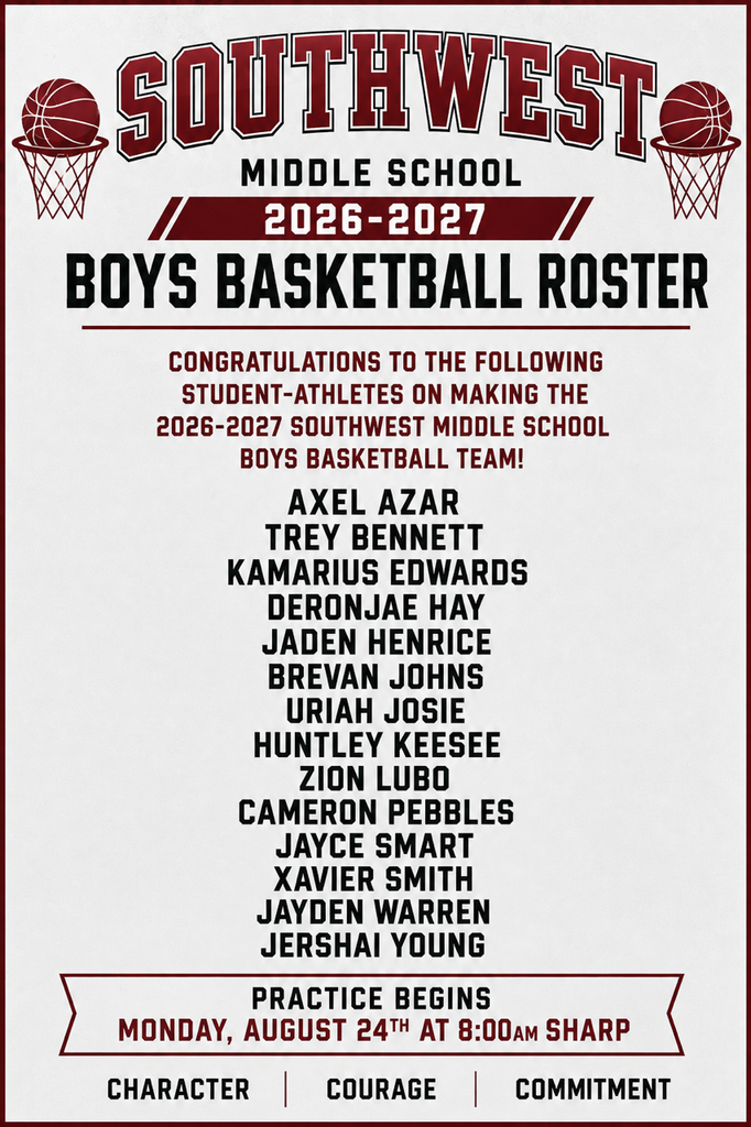 Boys Basketball Roster. Congratulations to the following athletes on making the SWMS boys basketball team. Two hoops with a basketball on the side of the word Southwest Middle School. Practice Begins Monday August 24 at 8 am sharp.Boys are listed. Axel Azar, Trey Bennett Kamarius Edwards Deonjae Hay Jaden Henrice Brevan johns Uriah Josie Huntley Keesee Zion Lubo Cameron Pebbles Jayce Smart Xavier Smith Jayden Warren Jershai Young