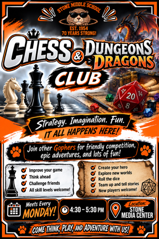 STONE MIDDLE SCHOOL EST. 1954 70 YEARS STRONG!  CHESS DUNGEONS & DRAGONS CLUB  Join other Gophers for friendly competition, epic adventures, and lots of fun!  Improve your game Think ahead Challenge friends All skill levels welcome!  Meets Every MONDAY! 4:30-5:30 PM Location: STONE MEDIA CENTER  COME THINK, PLAY, AND ADVENTURE WITH US!