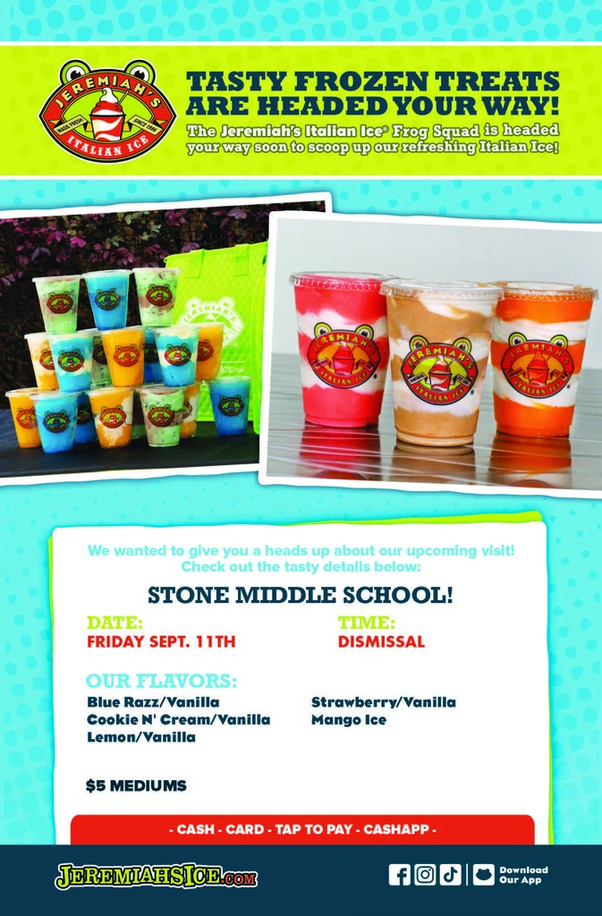 JEREMIAH TASTY FROZEN TREATS  The Jeremiah's Italian Ice Frog Squad is headed your way soon to scoop up our refreshing Italian Ice!  We wanted to give you a heads up about our upcoming visit! Check out the tasty details below:  STONE MIDDLE SCHOOL!  DATE: FRIDAY SEPT. 11TH  TIME: DISMISSAL  OUR FLAVORS: - Blue Razz/Vanilla - Cookie N' Cream/Vanilla - Lemon/Vanilla - Strawberry/Vanilla - Mango Ice  $5 MEDIUMS  - CASH-CARD - TAP TO PAY - CASHAPP.  JEREMIAHSICE.COM  Download Our App