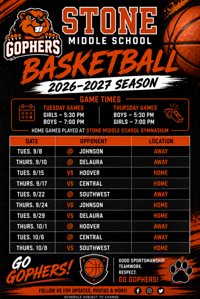 GOPHERS STONE MIDDLE SCHOOL BASKETBALL 2026-2027 SEASON  GAME TIMES TUESDAY GAMES - GIRLS 5:30 PM - BOYS 7:00 PM  THURSDAY GAMES - BOYS 5:30 PM - GIRLS 7:00 PM  HOME GAMES PLAYED AT STONE MIDDLE SCHOOL GYMNASIUM  DATE	OPPONENT	LOCATION TUES. 9/8	JOHNSON	AWAY THURS. 9/10	@ DELAURA	AWAY TUES. 9/15	VS HOOVER	HOME THURS. 9/17	VS CENTRAL	HOME TUES. 9/22	@ SOUTHWEST	AWAY THURS. 9/24	VS JOHNSON	HOME TUES. 9/29	VS DELAURA	HOME THURS. 10/1	@ HOOVER	AWAY @ CENTRAL	AWAY VS SOUTHWEST	HOME TUES. 10/6 THURS. 10/8  GO GOPHERS! GOOD SPORTSMANSHIP. TEAMWORK. RESPECT. GO GOPHERS!  FOLLOW US FOR UPDATES, PHOTOS & MORE! SCHEDULE SUBJECT TO CHANGE.