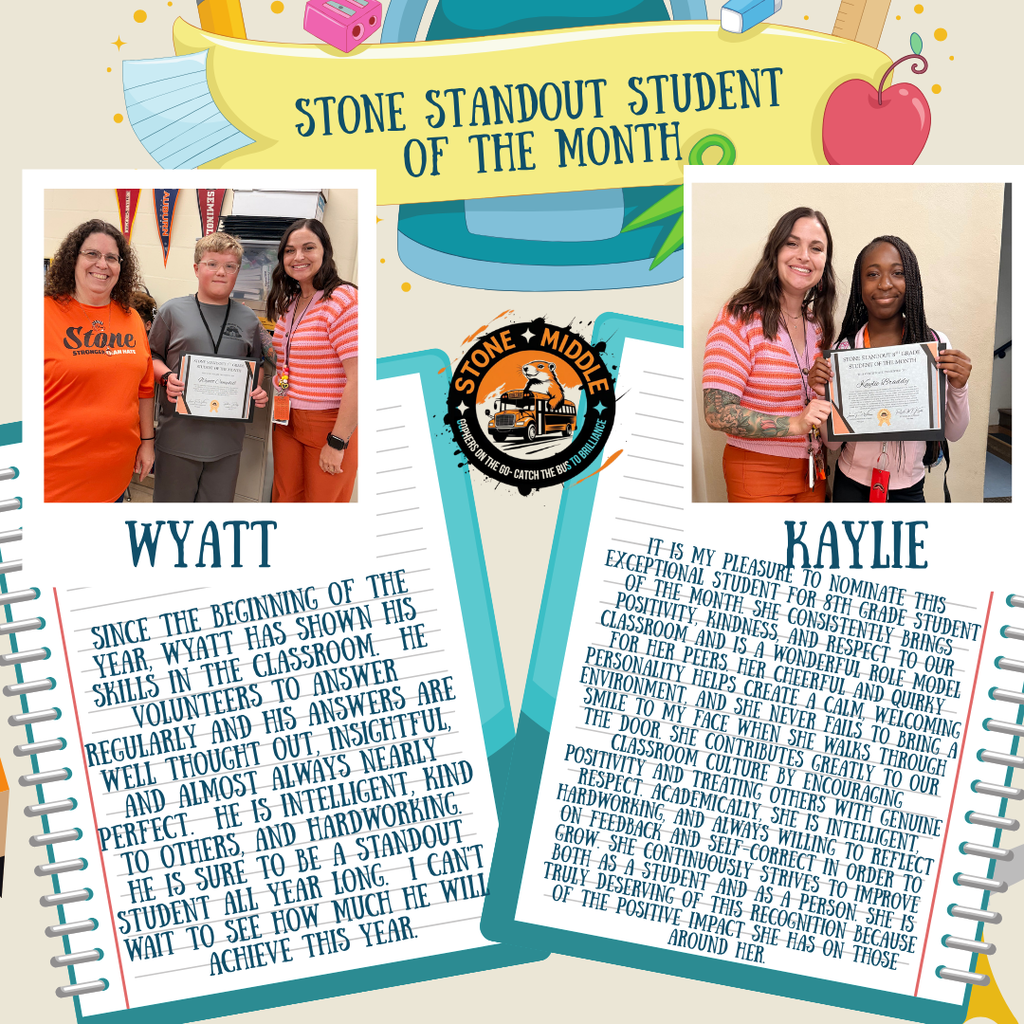 image of students holding certificate with the following words on the image: STONE STANDOUT STUDENT OF THE MONTH GOPHERS ON THE GO-PERS MIDDLE THE BUS TO BRILLIANCE STONE STANDOUT GRADE STUDENT OF THE MONTH WYATT SINCE THE BEGINNING OF THE YEAR, WYATT HAS SHOWN HIS SKILLS IN THE CLASSROOM. HE VOLUNTEERS TO ANSWER REGULARLY AND HIS ANSWERS ARE WELL THOUGHT OUT, INSIGHTFUL, AND ALMOST ALWAYS NEARLY PERFECT. HE IS INTELLIGENT, KIND TO OTHERS, AND HARDWORKING. HE IS SURE TO BE A STANDOUT STUDENT ALL YEAR LONG. I CAN'T WAIT TO SEE HOW MUCH HE WILL ACHIEVE THIS YEAR. KAYLIE IT IS MY PLEASURE TO NOMINATE THIS EXCEPTIONAL STUDENT FOR 8TH GRADE STUDENT OF THE MONTH. SHE CONSISTENTLY BRINGS POSITIVITY, KINDNESS, AND RESPECT TO OUR CLASSROOM AND IS A WONDERFUL ROLE MODEL FOR HER PEERS. HER CHEERFUL AND QUIRKY PERSONALITY HELPS CREATE A CALM, WELCOMING ENVIRONMENT, AND SHE NEVER FAILS TO BRING A SMILE TO MY FACE WHEN SHE WALKS THROUGH THE DOOR. SHE CONTRIBUTES GREATLY TO OUR CLASSROOM CULTURE BY ENCOURAGING POSITIVITY AND TREATING OTHERS WITH GENUINE RESPECT. ACADEMICALLY, SHE IS INTELLIGENT, HARDWORKING, AND ALWAYS WILLING TO REFLECT ON FEEDBACK AND SELF-CORRECT IN ORDER TO GROW. SHE CONTINUOUSLY STRIVES TO IMPROVE BOTH AS A STUDENT AND AS A PERSON. SHE IS TRULY DESERVING OF THIS RECOGNITION BECAUSE OF THE POSITIVE IMPACT SHE HAS ON THOSE AROUND HER.