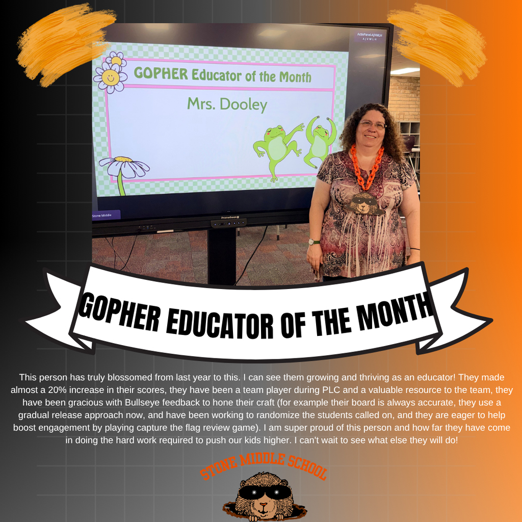 iamge of ms. dooley standing in front of a promethean board wearing the big chain with a gopher head and the words:  GOPHER Educator of the Month Mrs. Dooley  GOPHER EDUCATOR OF THE MONTH This person has truly blossomed from last year to this. I can see them growing and thriving as an educator! They made almost a 20% increase in their scores, they have been a team player during PLC and a valuable resource to the team, they have been gracious with Bullseye feedback to hone their craft (for example their board is always accurate, they use a gradual release approach now, and have been working to randomize the students called on, and they are eager to help boost engagement by playing capture the flag review game). I am super proud of this person and how far they have come in doing the hard work required to push our kids higher. I can't wait to see what else they will do!  MIDDLE SCHOOL