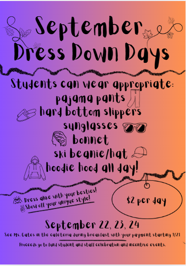 September Dress Down Days Students can wear appropriate: - pajama pants - hard bottom slippers - sunglasses - bonnet - ski beanie/hat - hoodie hood all day! Show off your unique style! Dress alike with your besties! $2 per day September 22, 23, 24 See Ms. Gates in the cafeteria during breakfast with your payment starting 9/21. Proceeds go to fund student and staff celebration and incentive events.