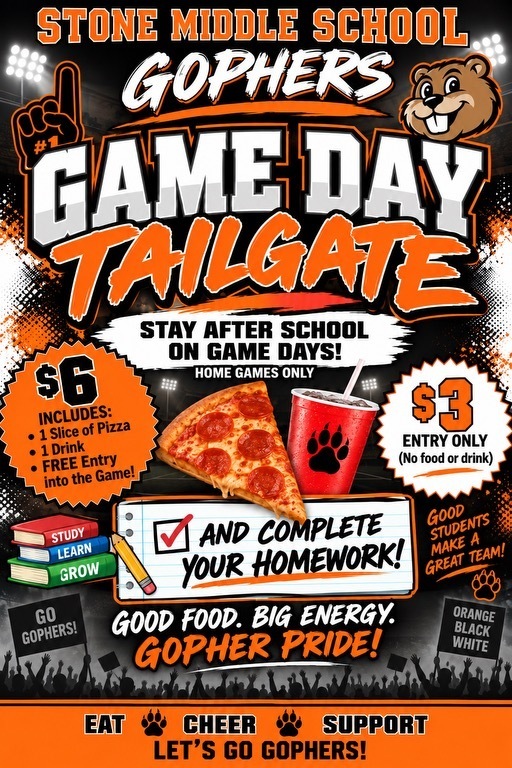 STONE MIDDLE SCHOOL GOPHERS  GAME DAY TAILGATE $6  INCLUDES: 1 Slice of Pizza 1 Drink FREE Entry into the Game!  STUDY LEARN GROW STAY AFTER SCHOOL ON GAME DAYS! HOME GAMES ONLY AND COMPLETE YOUR HOMEWORK!  GOOD FOOD. BIG ENERGY. GOPHER PRIDE! GO GOPHERS!  Туркия  EAT CHEER $3 ENTRY ONLY (No food or drink)  SUPPORT GOOD STUDENTS MAKE A GREAT TEAM!  ORANGE BLACK WHITE LET'S GO GOPHERS!