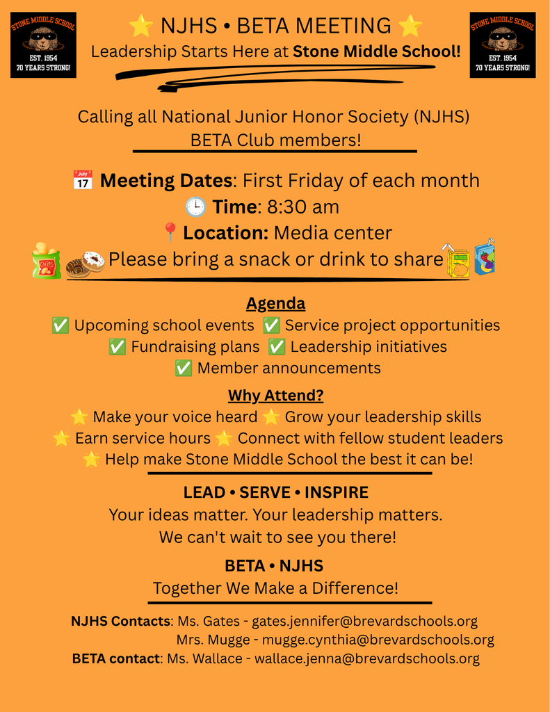 STONE MIDDLE SCHOOL EST. 1954 70 YEARS STRONG!  NJHS • BETA MEETING Leadership Starts Here at Stone Middle School!  Calling all National Junior Honor Society (NJHS) BETA Club members!  Meeting Dates: First Friday of each month Time: 8:30 am Location: Media center Please bring a snack or drink to share  Agenda: ✓ Upcoming school events ✓ Service project opportunities ✓ Fundraising plans ✓ Leadership initiatives ✓ Member announcements  Why Attend? - Make your voice heard - Grow your leadership skills - Earn service hours - Connect with fellow student leaders - Help make Stone Middle School the best it can be!  LEAD SERVE ⚫ INSPIRE Your ideas matter. Your leadership matters. We can't wait to see you there!  BETA • NJHS Together We Make a Difference!  NJHS Contacts: Ms. Gates - gates.jennifer@brevardschools.org Mrs. Mugge - mugge.cynthia@brevardschools.org BETA contact: Ms. Wallace - wallace.jenna@brevardschools.org