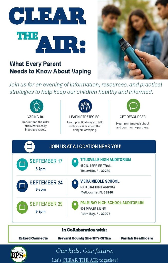 CLEAR THE AIR: What Every Parent Needs to Know About Vaping Join us for an evening of information, resources, and practical strategies to help keep our children healthy and informed.  VAPING 101 Understand the risks and what's really in today's vapes.  LEARN STRATEGIES Learn practical ways to talk with your kids about the dangers of vaping.  GET RESOURCES Hear from trusted school and community partners.  JOIN US AT A LOCATION NEAR YOU!  SEPTEMBER 17 6-7pm SEPTEMBER 24 6-7pm SEPTEMBER 29 6-7pm  TITUSVILLE HIGH AUDITORIUM 150 N. TERRIER TRAIL Titusville, FL 32780  VIERA MIDDLE SCHOOL 6093 STADIUM PARKWAY Melbourne, FL 32940  PALM BAY HIGH SCHOOL AUDITORIUM 101 PIRATE LN NE Palm Bay, FL 32907  In Collaboration with: Eckerd Connects Brevard County Sheriff's Office Parrish Healthcare BPS  Our kids. Our future. Let's CLEAR THE AIR together!