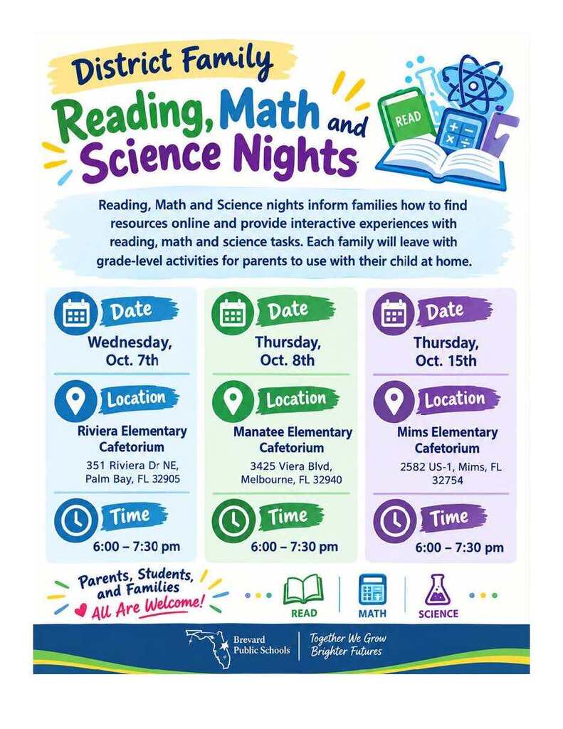 BPS Family Reading, Math, and Science Nights: Blast into learning together! District family nights engage families in hands-on activities, fun math explorations, science discoveries, online resources, and take-home grade-level activities.   Updated schedule:Wednesday, October 7 at Riviera Elementary Cafetorium (351 Riviera Dr NE, Palm Bay, FL 32905), from 6:00 to 7:30 PM.   Thursday, October 8 at Manatee Elementary Cafetorium (3425 Viera Blvd, Melbourne, FL 32940), from 6:00 to 7:30 PM.   Thursday, October 15 at Mims Elementary Cafetorium (2582 US-1, Mims, FL 32754), from 6:00 to 7:30 PM. 