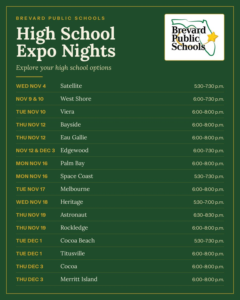 flyer promoting BREVARD PUBLIC SCHOOLS High School Expo Nights Explore your high school options  WED NOV 4 Satellite 5:30-7:30 p.m.  NOV 9 & 10 TUE NOV 10 Viera 6:00-8:00 p.m.  THU NOV 12 Bayside 6:00-8:00 p.m. Eau Gallie 6:00-8:00 p.m.  NOV 12 & DEC 3 Edgewood 6:00-7:30 p.m.  MON NOV 16 Palm Bay 6:00-8:00 p.m. Space Coast 5:30-7:30 p.m.  TUE NOV 17 Melbourne 6:00-8:00 p.m.  WED NOV 18 Heritage 5:30-7:00 p.m.  THU NOV 19 Astronaut 6:30-8:30 p.m. Rockledge 6:00-8:00 p.m.  TUE DEC 1 Cocoa Beach 5:30-7:30 p.m. TUE DEC 1 Titusville 6:00-8:00 p.m.  THU DEC 3 Cocoa 6:00-8:00 p.m. Merritt Island 6:00-8:00 p.m.