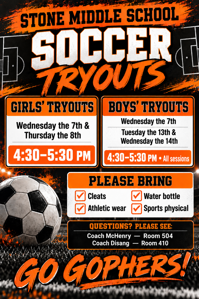 soccer tryout flyer with the words STONE MIDDLE SCHOOL  SOCCER TRYOUTS  GIRLS' TRYOUTS:   Wednesday the 7th & Thursday the 8th   4:30-5:30 PM All sessions  BOYS' TRYOUTS:   Tuesday the 13th & Wednesday the 14th   4:30-5:30 PM  PLEASE BRING: - Cleats - Athletic wear - Water bottle - Sports physical  QUESTIONS? PLEASE SEE: - Coach McHenry - Room 504 - Coach Disang - Room 410  GO GOPHERS!