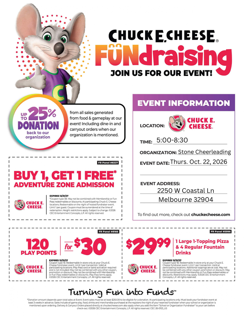 chuck e cheese on a flyer for cheer fundraiser with coupons CHUCK E. CHEESE FUNdraising JOIN US FOR OUR EVENT! UP TO 25% DONATION back to our organization from all sales generated from food & gameplay at our event! Including dine-in and carryout orders when our organization is mentioned.  EVENT INFORMATION LOCATION: CHUCK E. CHEESE. TIME: 5:00-8:30 ORGANIZATION: Stone Cheerleading EVENT DATE: Thurs. Oct. 22, 2026  BUY 1, GET 1 FREE* ADVENTURE ZONE ADMISSION EXPIRES 12/31/27 Coupon type 3B. May not be combined with Membership or Fun Pass redeemables or discounts. At participating Chuck E. Cheese locations. Redeemable on the night of hosted fundraiser event. Limit 1 per guest. Coupon must be surrendered at the time of redemption. Height restrictions apply. Subject to change. ©2026 CEC Entertainment Concepts, LP. All rights reserved.  EVENT ADDRESS: 2250 W Coastal Ln Melbourne 32904 To find out more, check out chuckecheese.com  120 PLAY POINTS for $30 $29.99 EXPIRES 12/31/27 Coupon type 1B. Redeemable in-store only at your Chuck E. Cheese fundraiser event. Limit 1 per transaction. Valid at participating locations. Play Pass card or band activation required and is not included. May not be combined with any other coupon, promotion or discount. May not be combined with Membership or Fun Pass redeemables or discounts. Play Pass terms apply. ©2026 CEC Entertainment Concepts, LP. All rights reserved.  1 Large 1-Topping Pizza & 4 Regular Fountain Drinks $29.99 EXPIRES 12/31/27 Coupon type 1B. Redeemable in-store only at your Chuck E. Cheese fundraiser event. Limit 1 per transaction. Valid at participating locations. Additional toppings are at cost. May not be combined with any other coupon, promotion or discount. May not be combined with Membership or Fun Pass redeemables or discounts. Restrictions may apply. ©2026 CEC Entertainment Concepts, LP. All rights reserved.  Turning Fun into Funds™ *Donation amount depends upon total sales at Event. Event sales must be at least $250.00 to be eligible for a donation. At participating locations only. Must book your fundraiser event at least 3 weeks in advance. Sales include all game play, food, drinks and merchandise purchased at the registers the night of your reserved fundraiser when your school or organization is mentioned upon ordering. Delivery & Carryout Orders placed directly at chuckecheese.com also apply when you add the item 'School or Organization Fundraiser' to your cart before check-out. ©2026 CEC Entertainment Concepts, LP. All rights reserved. CEC-26-0153_US