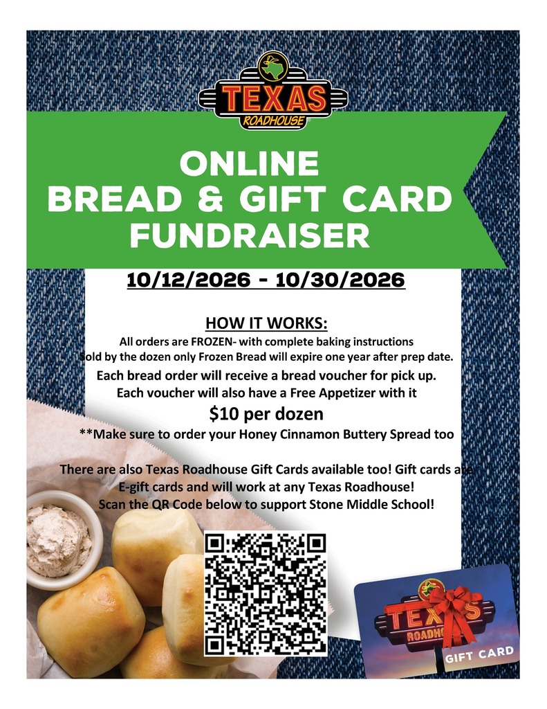 TEXAS ROADHOUSE ONLINE BREAD & GIFT CARD FUNDRAISER  Dates: 10/12/2026 - 10/30/2026  HOW IT WORKS: - All orders are FROZEN - with complete baking instructions. - Sold by the dozen only. Frozen Bread will expire one year after prep date. - Each bread order will receive a bread voucher for pick up. - Each voucher will also have a Free Appetizer with it. - Price: $10 per dozen.  **Make sure to order your Honey Cinnamon Buttery Spread too!  There are also Texas Roadhouse Gift Cards available! Gift cards are E-gift cards and will work at any Texas Roadhouse!  Scan the QR Code below to support Stone Middle School!
