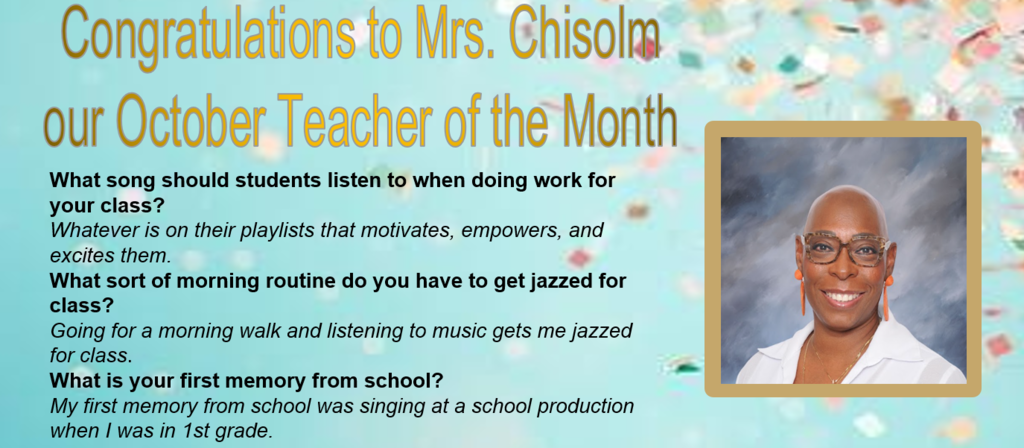 Congratulations to Mrs. Chisolmour October Teacher of the MonthWhat song should students listen to when doing work for your class? Whatever is on their playlists that motivates, empowers, and excites them.  What sort of morning routine do you have to get jazzed for class? Going for a morning walk and listening to music gets me jazzed for class.  What is your first memory from school? My first memory from school was singing at a school production when I was in 1st grade. 