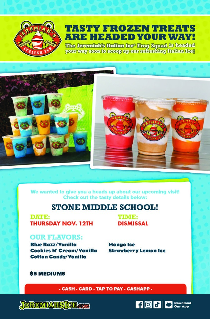 jeremiahs flyer for november with images of frozen treats in cups and the words JER ITALIAN SINCE 1996 TASTY FROZEN TREATS ARE HEADED YOUR WAY!  The Jeremiah's Italian Ice Frog Squad is headed your way soon to scoop up our refreshing Italian Ice!  We wanted to give you a heads up about our upcoming visit! Check out the tasty details below:  STONE MIDDLE SCHOOL!  DATE: THURSDAY NOV. 12TH  OUR FLAVORS: - Blue Razz/Vanilla - Mango Ice - Cookies N' Cream/Vanilla - Strawberry Lemon Ice - Cotton Candy/Vanilla  $5 MEDIUMS - CASH - CARD - TAP TO PAY - CASHAPP -  JEREMIAHSICE.COM  Download Our App